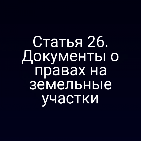 Статья 26. Документы о правах на земельные участки