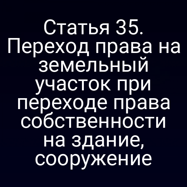 Статья 35. Переход права на земельный участок при переходе права собственности на здание, сооружение