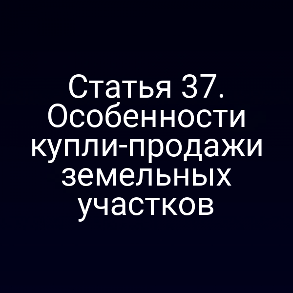 Статья 37. Особенности купли-продажи земельных участков