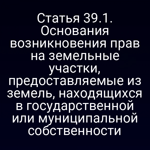 Статья 39.1. Основания возникновения прав на земельные участки, предоставляемые из земель, находящихся в государственной или муниципальной собственности