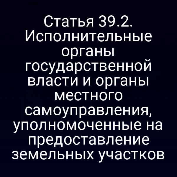 Статья 39.2. Исполнительные органы государственной власти и органы местного самоуправления, уполномоченные на предоставление земельных участков Статья 39.2. Исполнительные органы государственной власти и органы местного самоуправления, уполномоченные на предоставление земельных участков