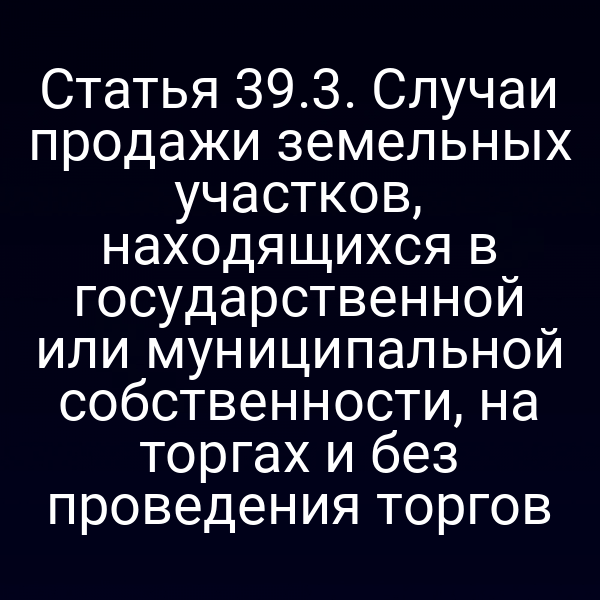 Статья 39.3. Случаи продажи земельных участков, находящихся в государственной или муниципальной собственности, на торгах и без проведения торгов