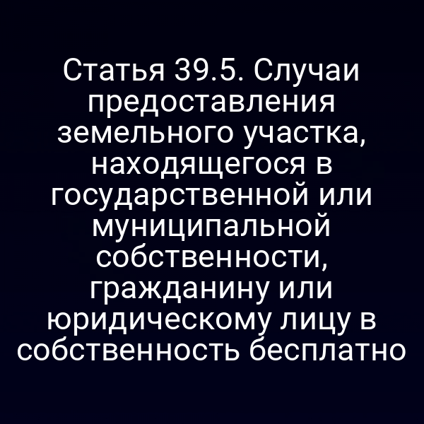 Статья 39.5. Случаи предоставления земельного участка, находящегося в государственной или муниципальной собственности, гражданину или юридическому лицу в собственность бесплатно Статья 39.5. Случаи предоставления земельного участка, находящегося в государственной или муниципальной собственности, гражданину или юридическому лицу в собственность бесплатно