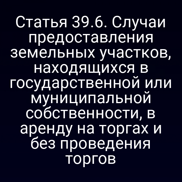 Статья 39.6. Случаи предоставления земельных участков, находящихся в государственной или муниципальной собственности, в аренду на торгах и без проведения торгов
