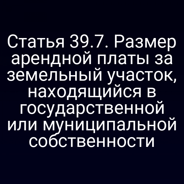 Статья 39.7. Размер арендной платы за земельный участок, находящийся в государственной или муниципальной собственности Статья 39.7. Размер арендной платы за земельный участок, находящийся в государственной или муниципальной собственности