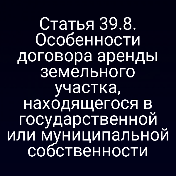 Статья 39.8. Особенности договора аренды земельного участка, находящегося в государственной или муниципальной собственности