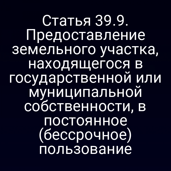 Статья 39.9. Предоставление земельного участка, находящегося в государственной или муниципальной собственности, в постоянное (бессрочное) пользование Статья 39.9. Предоставление земельного участка, находящегося в государственной или муниципальной собственности, в постоянное (бессрочное) пользование