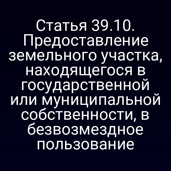 Статья 39.10. Предоставление земельного участка, находящегося в государственной или муниципальной собственности, в безвозмездное пользование Статья 39.10. Предоставление земельного участка, находящегося в государственной или муниципальной собственности, в безвозмездное пользование