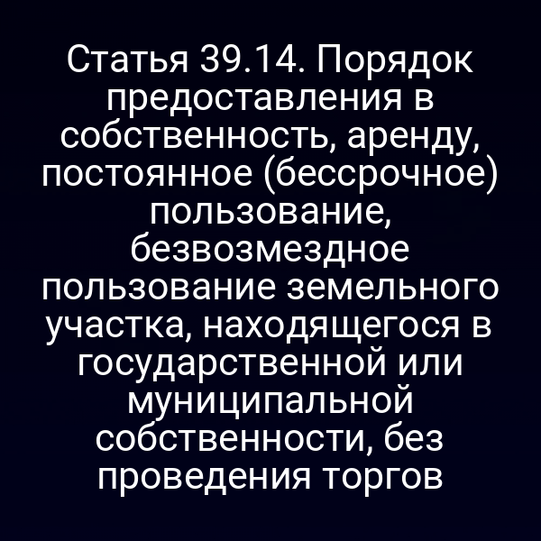 Статья 39.14. Порядок предоставления в собственность, аренду, постоянное (бессрочное) пользование, безвозмездное пользование земельного участка, находящегося в государственной или муниципальной собственности, без проведения торгов Статья 39.14. Порядок предоставления в собственность, аренду, постоянное (бессрочное) пользование, безвозмездное пользование земельного участка, находящегося в государственной или муниципальной собственности, без проведения торгов