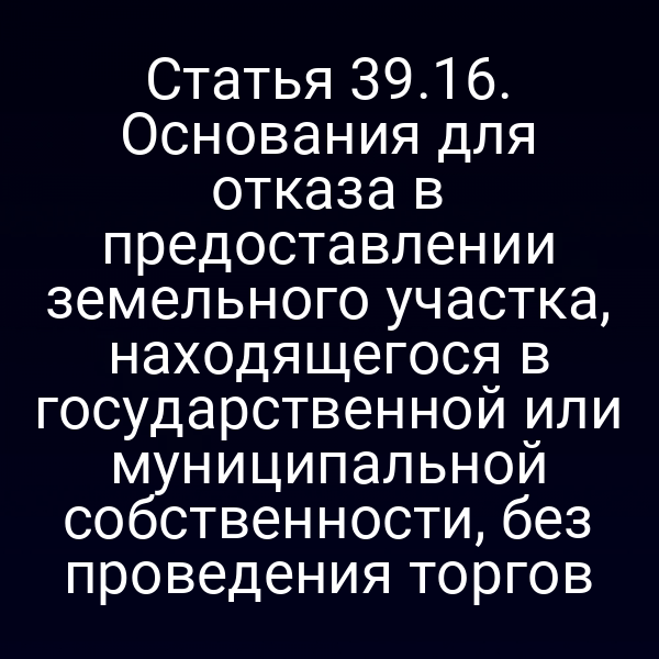 Статья 39.16. Основания для отказа в предоставлении земельного участка, находящегося в государственной или муниципальной собственности, без проведения торгов