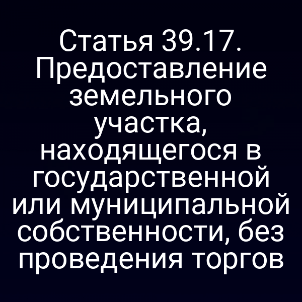 Статья 39.17. Предоставление земельного участка, находящегося в государственной или муниципальной собственности, без проведения торгов Статья 39.17. Предоставление земельного участка, находящегося в государственной или муниципальной собственности, без проведения торгов