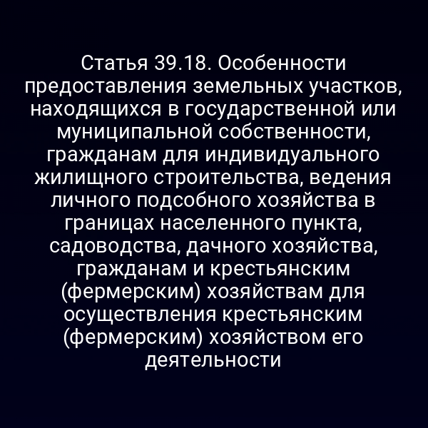 Статья 39.18. Особенности предоставления земельных участков, находящихся в государственной или муниципальной собственности, гражданам для индивидуального жилищного строительства, ведения личного подсобного хозяйства в границах населенного пункта, садоводства, дачного хозяйства, гражданам и крестьянским (фермерским) хозяйствам для осуществления крестьянским (фермерским) хозяйством его деятельности