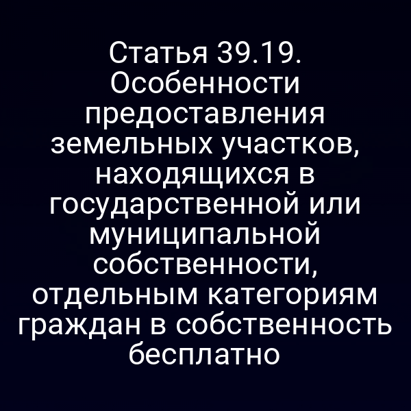 Статья 39.19. Особенности предоставления земельных участков, находящихся в государственной или муниципальной собственности, отдельным категориям граждан в собственность бесплатно