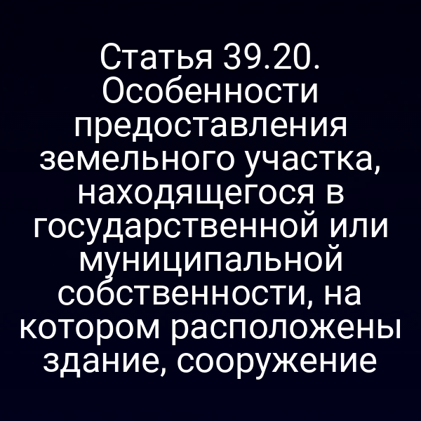 Статья 39.20. Особенности предоставления земельного участка, находящегося в государственной или муниципальной собственности, на котором расположены здание, сооружение Статья 39.20. Особенности предоставления земельного участка, находящегося в государственной или муниципальной собственности, на котором расположены здание, сооружение