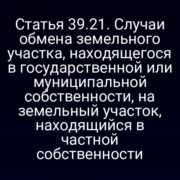 Статья 39.21. Случаи обмена земельного участка, находящегося в государственной или муниципальной собственности, на земельный участок, находящийся в частной собственности