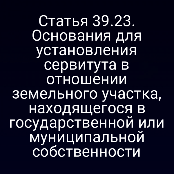 Статья 39.23. Основания для установления сервитута в отношении земельного участка, находящегося в государственной или муниципальной собственности