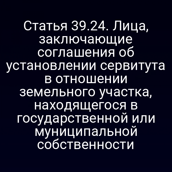 Статья 39.24. Лица, заключающие соглашения об установлении сервитута в отношении земельного участка, находящегося в государственной или муниципальной собственности