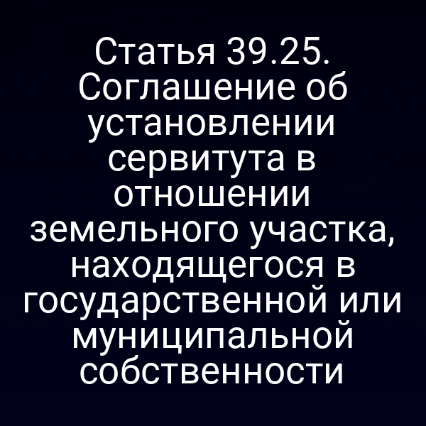 Статья 39.25. Соглашение об установлении сервитута в отношении земельного участка, находящегося в государственной или муниципальной собственности