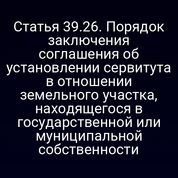 Статья 39.26. Порядок заключения соглашения об установлении сервитута в отношении земельного участка, находящегося в государственной или муниципальной собственности Статья 39.26. Порядок заключения соглашения об установлении сервитута в отношении земельного участка, находящегося в государственной или муниципальной собственности