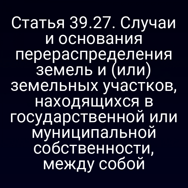 Статья 39.27. Случаи и основания перераспределения земель и (или) земельных участков, находящихся в государственной или муниципальной собственности, между собой Статья 39.27. Случаи и основания перераспределения земель и (или) земельных участков, находящихся в государственной или муниципальной собственности, между собой