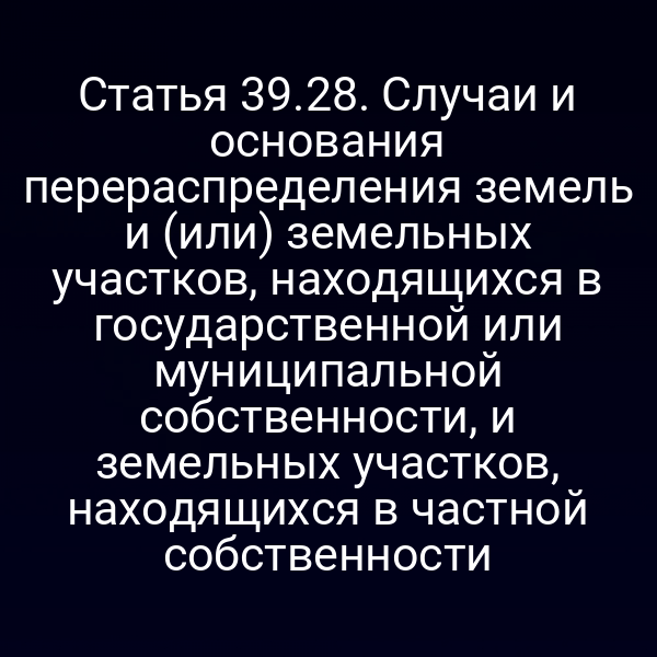 Статья 39.28. Случаи и основания перераспределения земель и (или) земельных участков, находящихся в государственной или муниципальной собственности, и земельных участков, находящихся в частной собственности