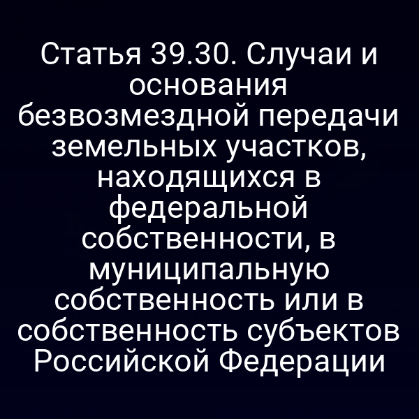 Статья 39.30. Случаи и основания безвозмездной передачи земельных участков, находящихся в федеральной собственности, в муниципальную собственность или в собственность субъектов Российской Федерации Статья 39.30. Случаи и основания безвозмездной передачи земельных участков, находящихся в федеральной собственности, в муниципальную собственность или в собственность субъектов Российской Федерации