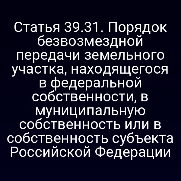Статья 39.31. Порядок безвозмездной передачи земельного участка, находящегося в федеральной собственности, в муниципальную собственность или в собственность субъекта Российской Федерации Статья 39.31. Порядок безвозмездной передачи земельного участка, находящегося в федеральной собственности, в муниципальную собственность или в собственность субъекта Российской Федерации