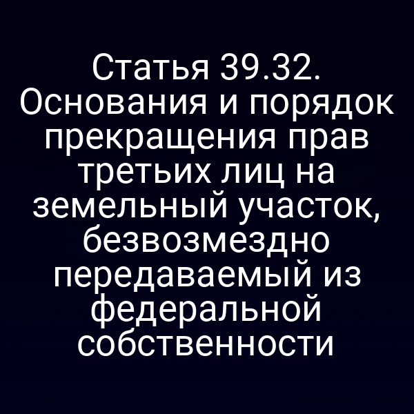 Статья 39.32. Основания и порядок прекращения прав третьих лиц на земельный участок, безвозмездно передаваемый из федеральной собственности Статья 39.32. Основания и порядок прекращения прав третьих лиц на земельный участок, безвозмездно передаваемый из федеральной собственности