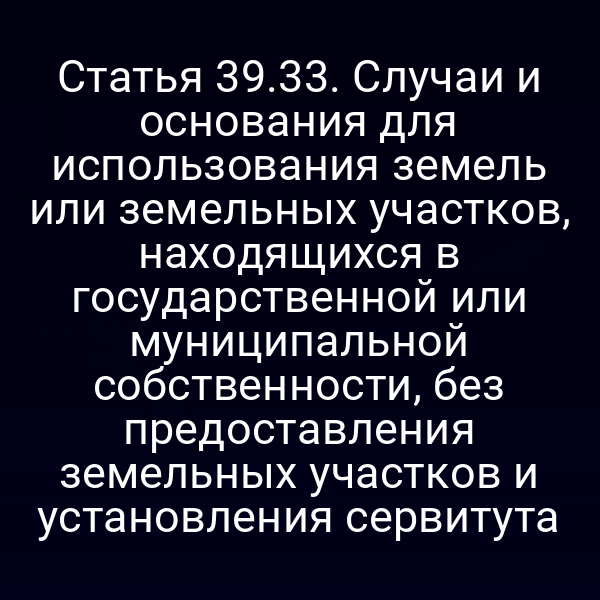 Статья 39.33. Случаи и основания для использования земель или земельных участков, находящихся в государственной или муниципальной собственности, без предоставления земельных участков и установления сервитута Статья 39.33. Случаи и основания для использования земель или земельных участков, находящихся в государственной или муниципальной собственности, без предоставления земельных участков и установления сервитута
