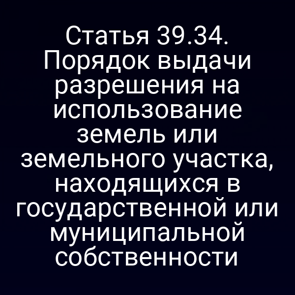 Статья 39.34. Порядок выдачи разрешения на использование земель или земельного участка, находящихся в государственной или муниципальной собственности Статья 39.34. Порядок выдачи разрешения на использование земель или земельного участка, находящихся в государственной или муниципальной собственности