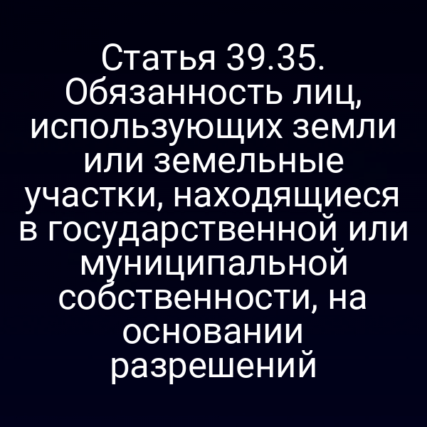 Статья 39.35. Обязанность лиц, использующих земли или земельные участки, находящиеся в государственной или муниципальной собственности, на основании разрешений Статья 39.35. Обязанность лиц, использующих земли или земельные участки, находящиеся в государственной или муниципальной собственности, на основании разрешений