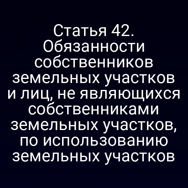 Статья 42. Обязанности собственников земельных участков и лиц, не являющихся собственниками земельных участков, по использованию земельных участков