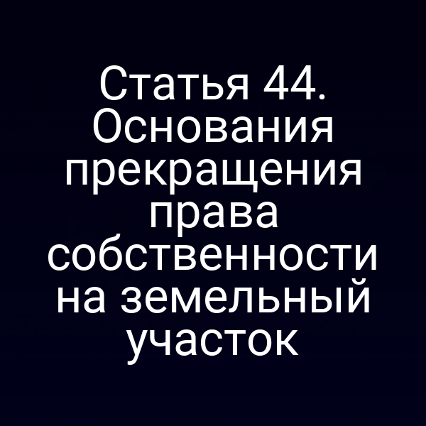 Статья 44. Основания прекращения права собственности на земельный участок