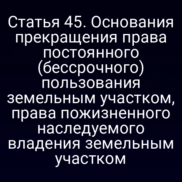 Статья 45. Основания прекращения права постоянного (бессрочного) пользования земельным участком, права пожизненного наследуемого владения земельным участком