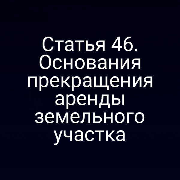 Статья 46. Основания прекращения аренды земельного участка Статья 46. Основания прекращения аренды земельного участка