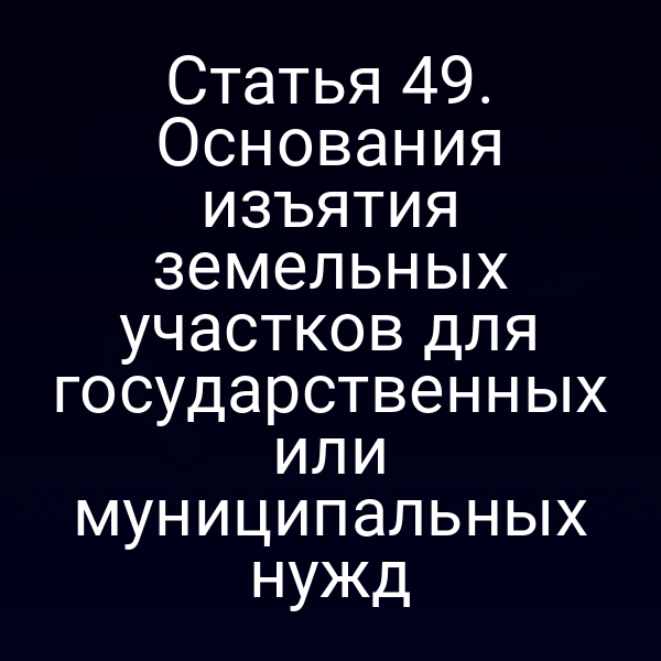 Статья 49. Основания изъятия земельных участков для государственных или муниципальных нужд