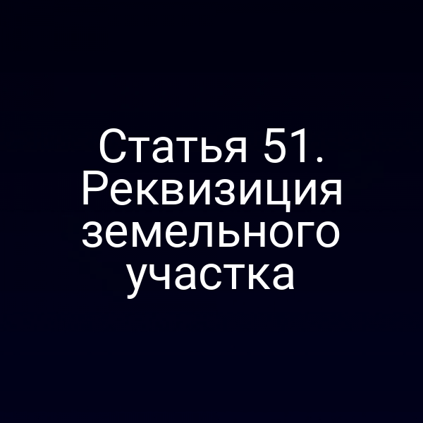 Статья 51. Реквизиция земельного участка