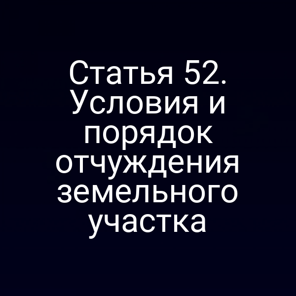 Статья 52. Условия и порядок отчуждения земельного участка Статья 52. Условия и порядок отчуждения земельного участка