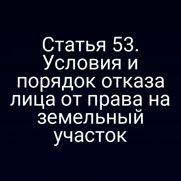 Статья 53. Условия и порядок отказа лица от права на земельный участок