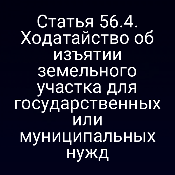 Статья 56.4. Ходатайство об изъятии земельного участка для государственных или муниципальных нужд