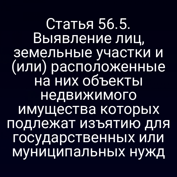 Статья 56.5. Выявление лиц, земельные участки и (или) расположенные на них объекты недвижимого имущества которых подлежат изъятию для государственных или муниципальных нужд Статья 56.5. Выявление лиц, земельные участки и (или) расположенные на них объекты недвижимого имущества которых подлежат изъятию для государственных или муниципальных нужд