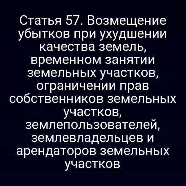 Статья 57. Возмещение убытков при ухудшении качества земель, временном занятии земельных участков, ограничении прав собственников земельных участков, землепользователей, землевладельцев и арендаторов земельных участков