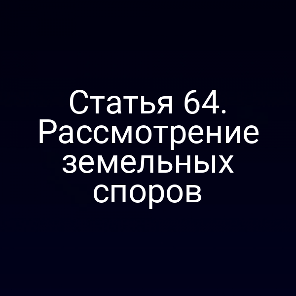 Статья 64. Рассмотрение земельных споров