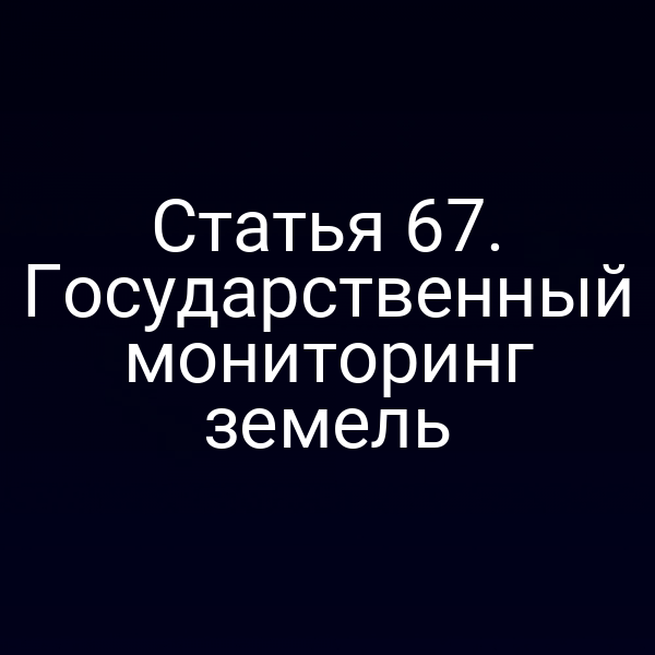 Статья 67. Государственный мониторинг земель