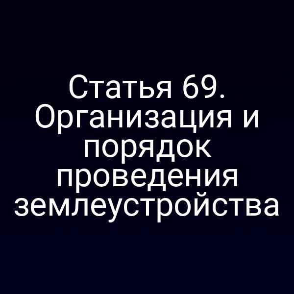 Статья 69. Организация и порядок проведения землеустройства Статья 69. Организация и порядок проведения землеустройства