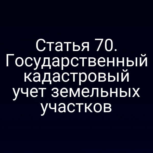 Статья 70. Государственный кадастровый учет земельных участков