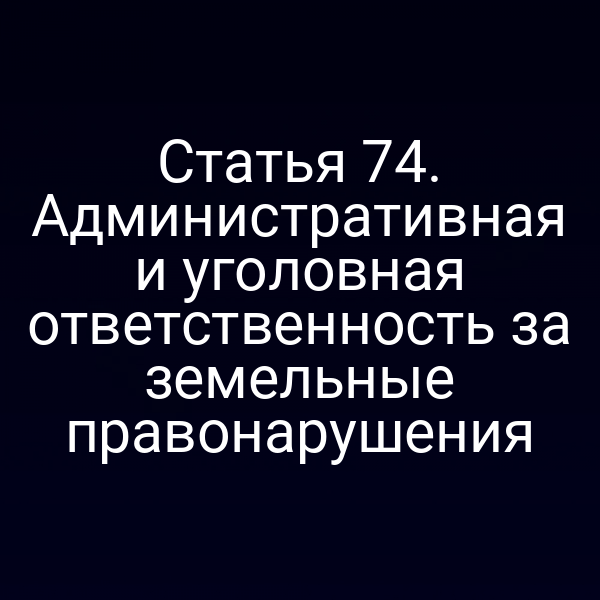 Статья 74. Административная и уголовная ответственность за земельные правонарушения Статья 74. Административная и уголовная ответственность за земельные правонарушения