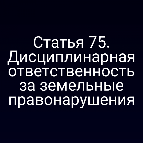 Статья 75. Дисциплинарная ответственность за земельные правонарушения