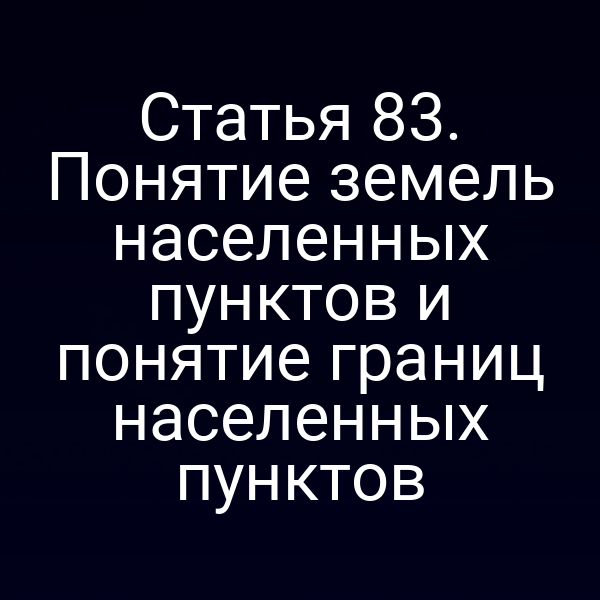 Статья 83. Понятие земель населенных пунктов и понятие границ населенных пунктов Статья 83. Понятие земель населенных пунктов и понятие границ населенных пунктов