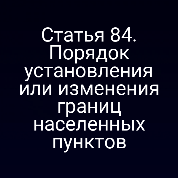 Статья 84. Порядок установления или изменения границ населенных пунктов